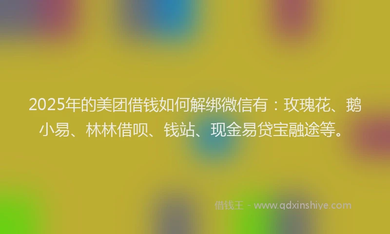 2025年的美团借钱如何解绑微信有：玫瑰花、鹅小易、林林借呗、钱站、现金易贷宝融途等。