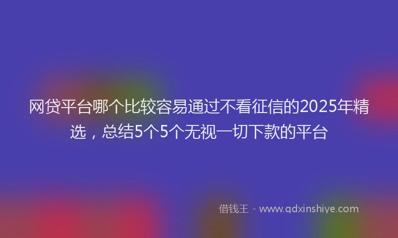 网贷平台哪个比较容易通过不看征信的2025年精选，总结5个5个无视一切下款的平台