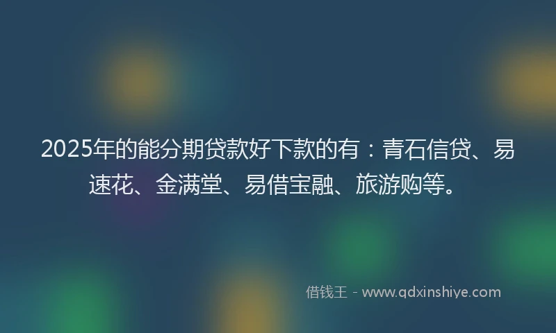 2025年的能分期贷款好下款的有：青石信贷、易速花、金满堂、易借宝融、旅游购等。