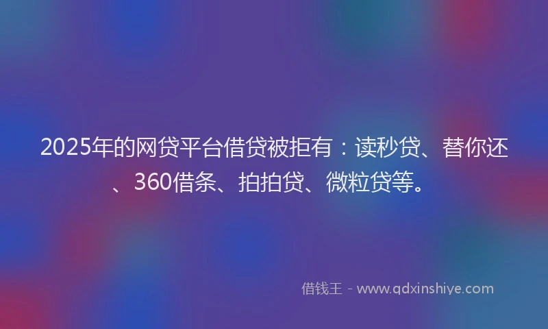 2025年的网贷平台借贷被拒有：读秒贷、替你还、360借条、拍拍贷、微粒贷等。