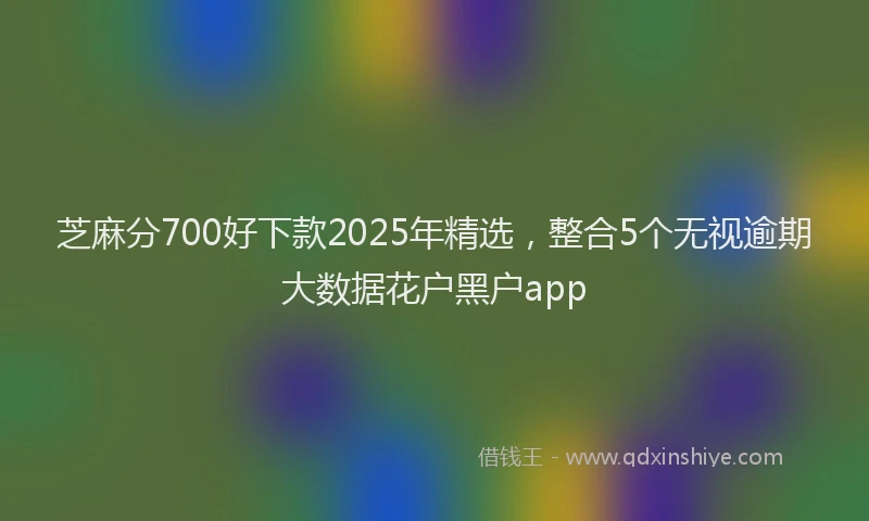 芝麻分700好下款2025年精选，整合5个无视逾期大数据花户黑户app