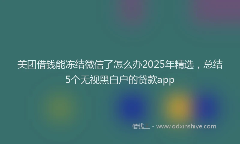美团借钱能冻结微信了怎么办2025年精选，总结5个无视黑白户的贷款app