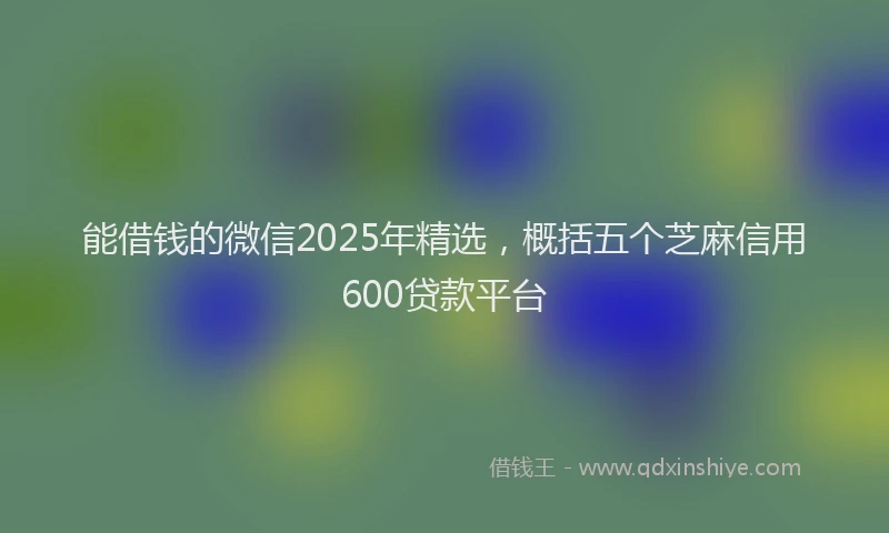 能借钱的微信2025年精选，概括五个芝麻信用600贷款平台