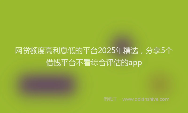网贷额度高利息低的平台2025年精选，分享5个借钱平台不看综合评估的app