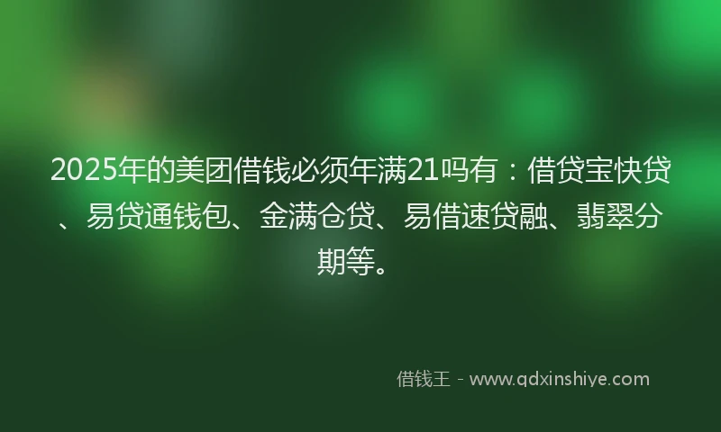 2025年的美团借钱必须年满21吗有：借贷宝快贷、易贷通钱包、金满仓贷、易借速贷融、翡翠分期等。