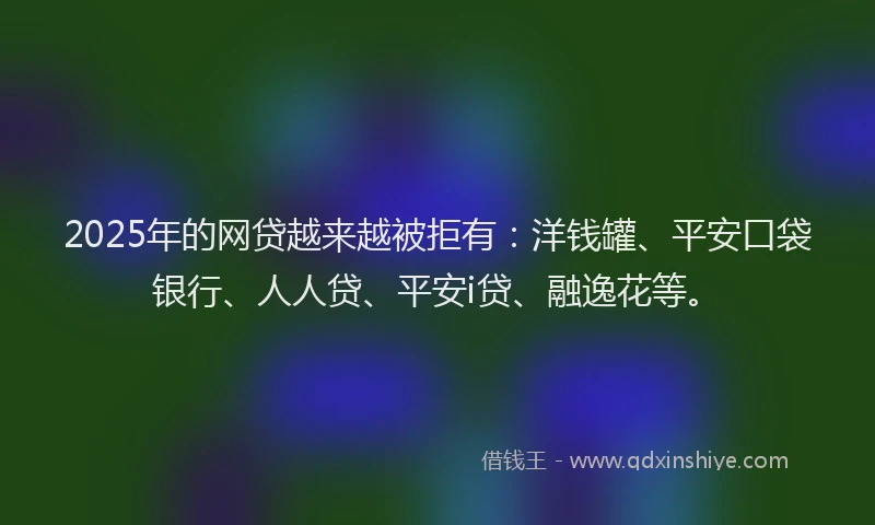 2025年的网贷越来越被拒有：洋钱罐、平安口袋银行、人人贷、平安i贷、融逸花等。