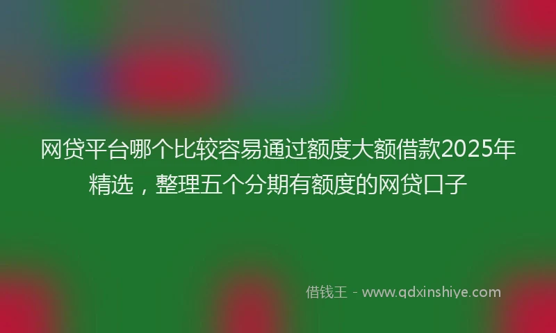 网贷平台哪个比较容易通过额度大额借款2025年精选，整理五个分期有额度的网贷口子