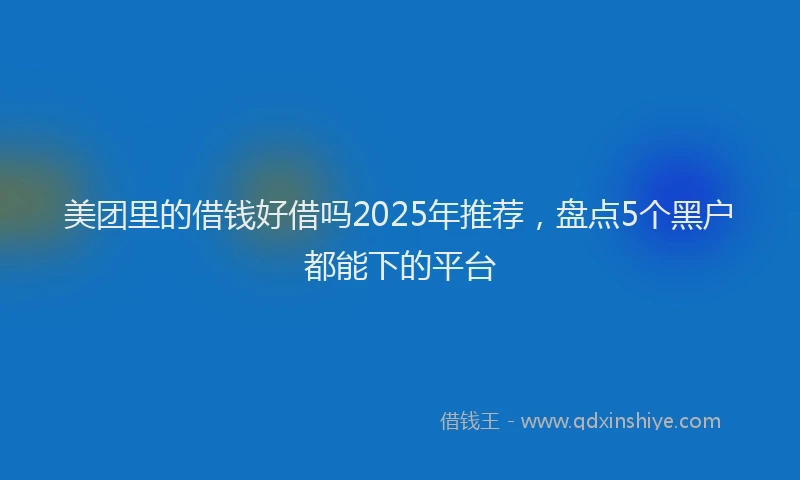 美团里的借钱好借吗2025年推荐，盘点5个黑户都能下的平台