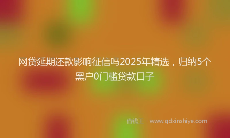 网贷延期还款影响征信吗2025年精选，归纳5个黑户0门槛贷款口子