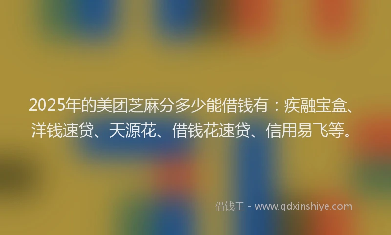 2025年的美团芝麻分多少能借钱有：疾融宝盒、洋钱速贷、天源花、借钱花速贷、信用易飞等。