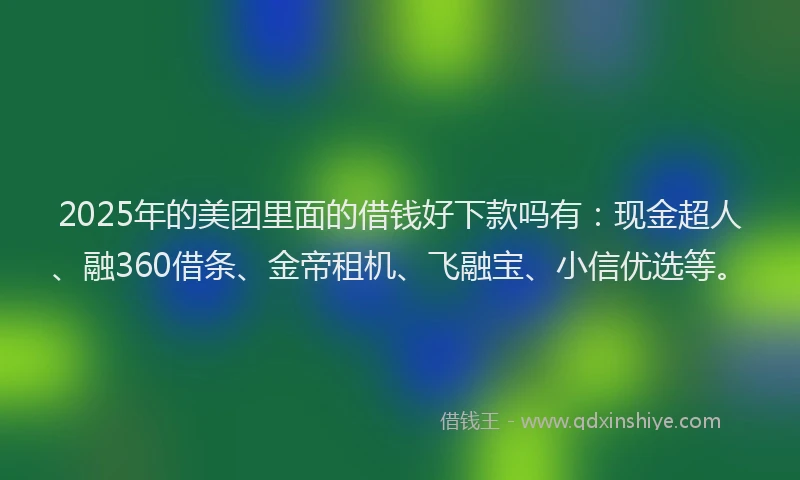 2025年的美团里面的借钱好下款吗有：现金超人、融360借条、金帝租机、飞融宝、小信优选等。