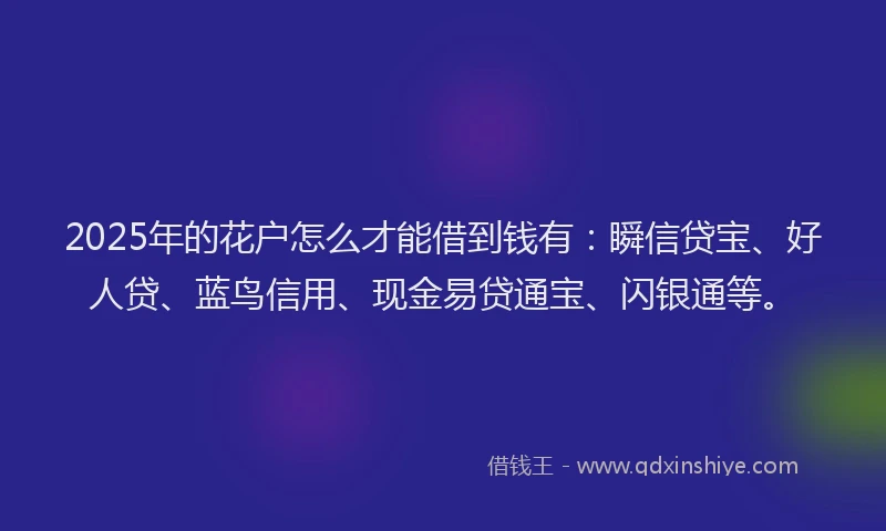 2025年的花户怎么才能借到钱有：瞬信贷宝、好人贷、蓝鸟信用、现金易贷通宝、闪银通等。