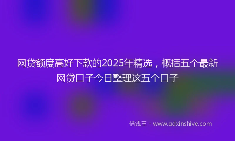 网贷额度高好下款的2025年精选，概括五个最新网贷口子今日整理这五个口子