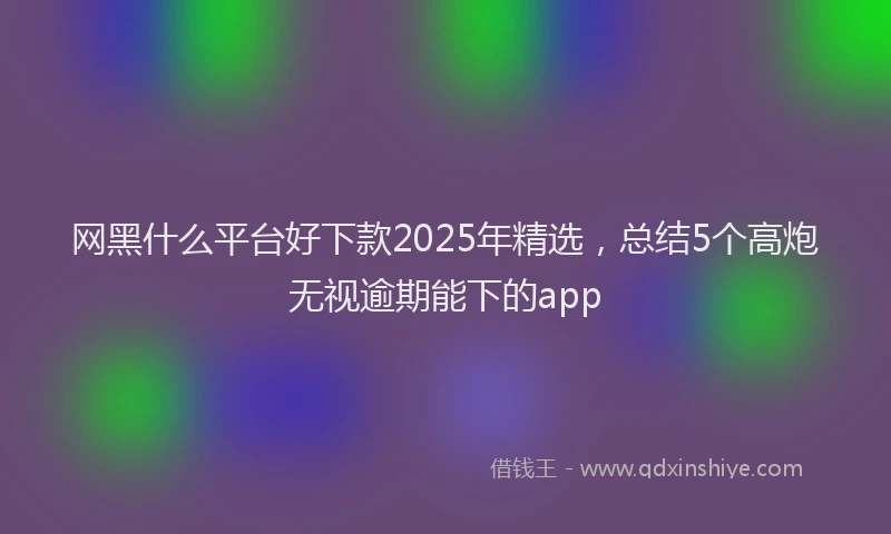 网黑什么平台好下款2025年精选，总结5个高炮无视逾期能下的app