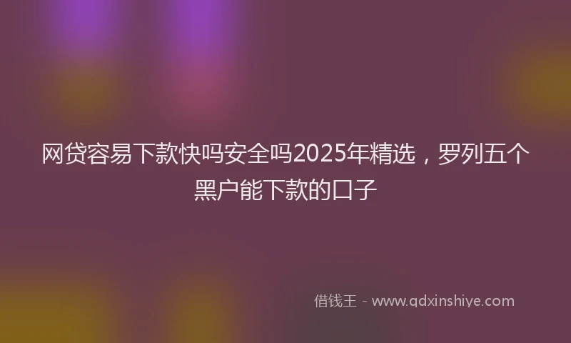 网贷容易下款快吗安全吗2025年精选，罗列五个黑户能下款的口子
