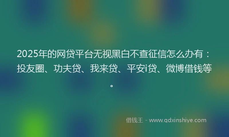 2025年的网贷平台无视黑白不查征信怎么办有：投友圈、功夫贷、我来贷、平安i贷、微博借钱等。
