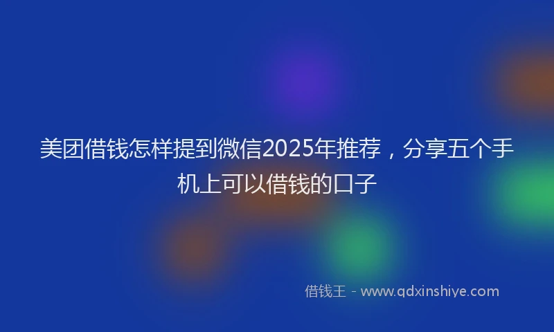 美团借钱怎样提到微信2025年推荐，分享五个手机上可以借钱的口子