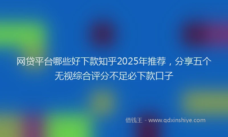 网贷平台哪些好下款知乎2025年推荐，分享五个无视综合评分不足必下款口子