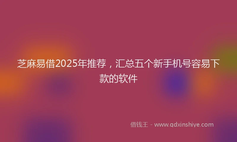 芝麻易借2025年推荐，汇总五个新手机号容易下款的软件