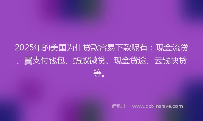 2025年的美国为什贷款容易下款呢有：现金流贷、翼支付钱包、蚂蚁微贷、现金贷途、云钱快贷等。