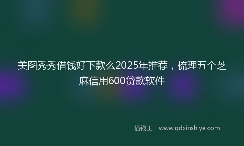 美图秀秀借钱好下款么2025年推荐，梳理五个芝麻信用600贷款软件
