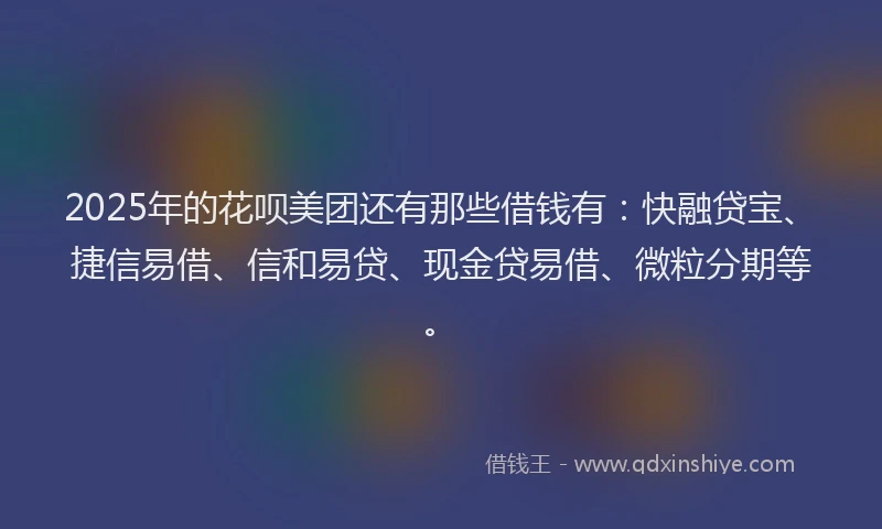 2025年的花呗美团还有那些借钱有：快融贷宝、捷信易借、信和易贷、现金贷易借、微粒分期等。