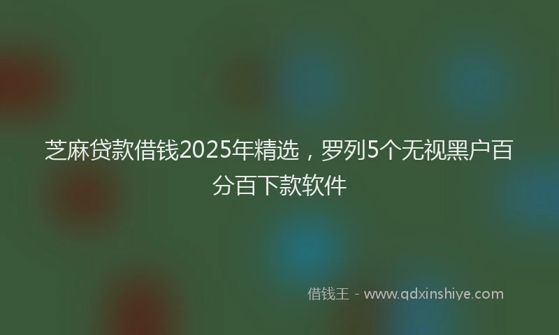 芝麻贷款借钱2025年精选，罗列5个无视黑户百分百下款软件