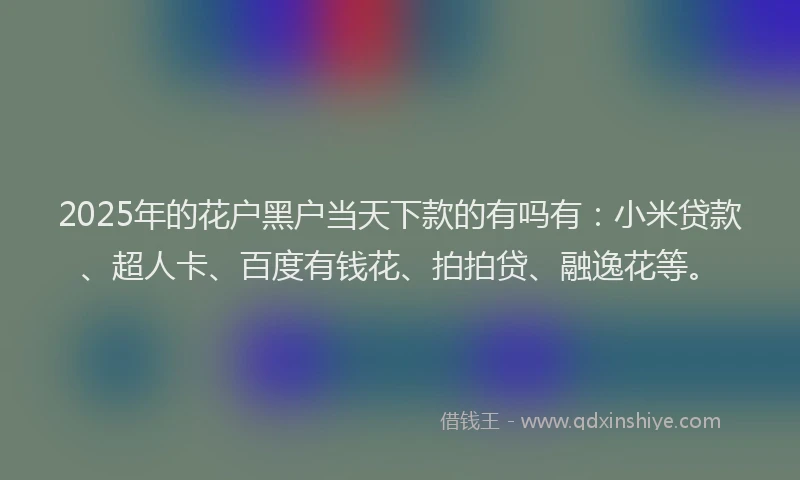 2025年的花户黑户当天下款的有吗有：小米贷款、超人卡、百度有钱花、拍拍贷、融逸花等。