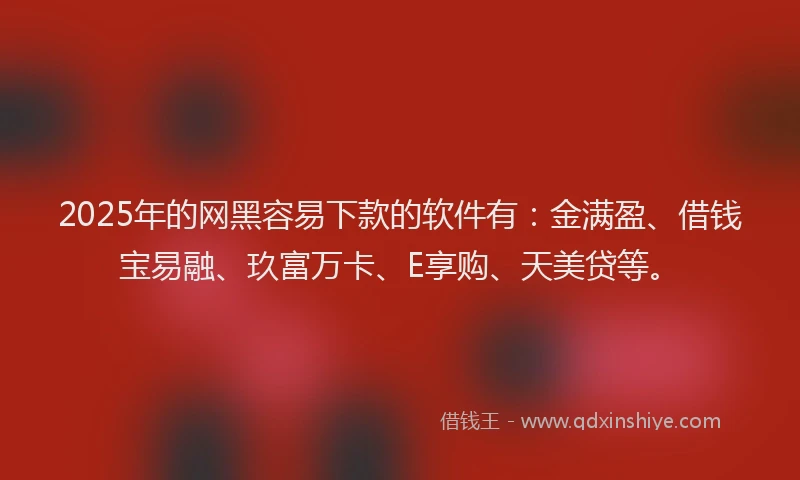 2025年的网黑容易下款的软件有：金满盈、借钱宝易融、玖富万卡、E享购、天美贷等。