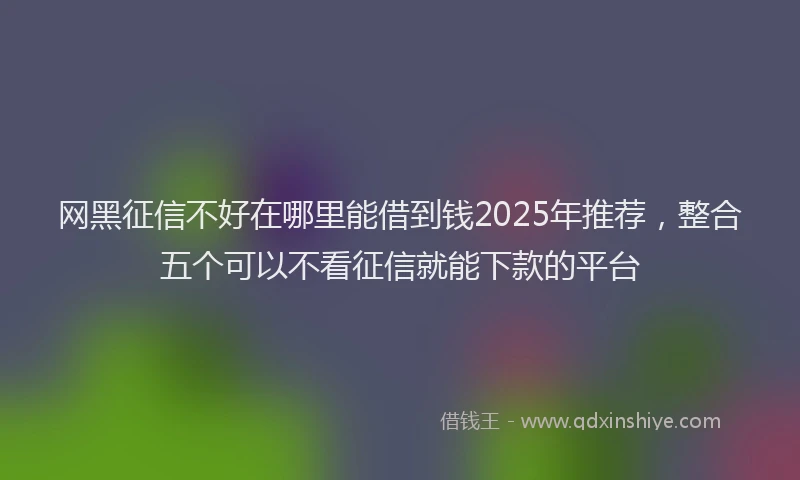 网黑征信不好在哪里能借到钱2025年推荐，整合五个可以不看征信就能下款的平台