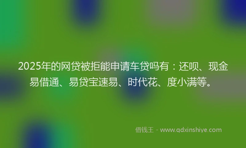 2025年的网贷被拒能申请车贷吗有：还呗、现金易借通、易贷宝速易、时代花、度小满等。