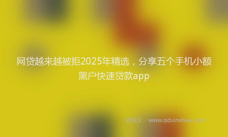 网贷越来越被拒2025年精选，分享五个手机小额黑户快速贷款app