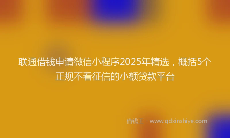 联通借钱申请微信小程序2025年精选，概括5个正规不看征信的小额贷款平台