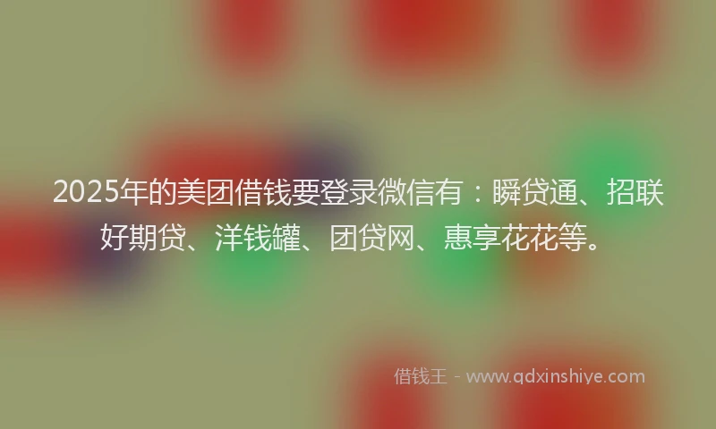 2025年的美团借钱要登录微信有：瞬贷通、招联好期贷、洋钱罐、团贷网、惠享花花等。