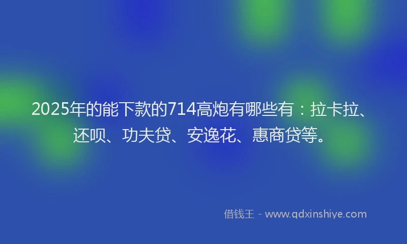 2025年的能下款的714高炮有哪些有：拉卡拉、还呗、功夫贷、安逸花、惠商贷等。