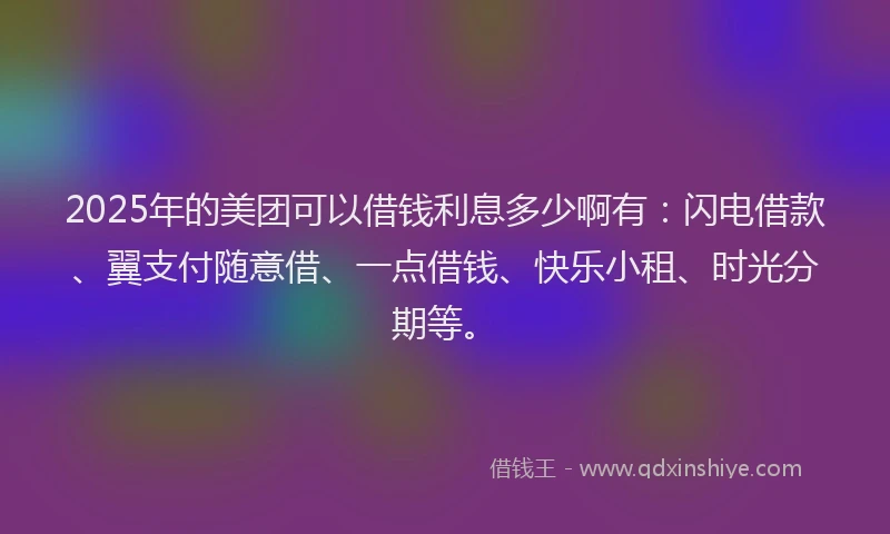 2025年的美团可以借钱利息多少啊有：闪电借款、翼支付随意借、一点借钱、快乐小租、时光分期等。