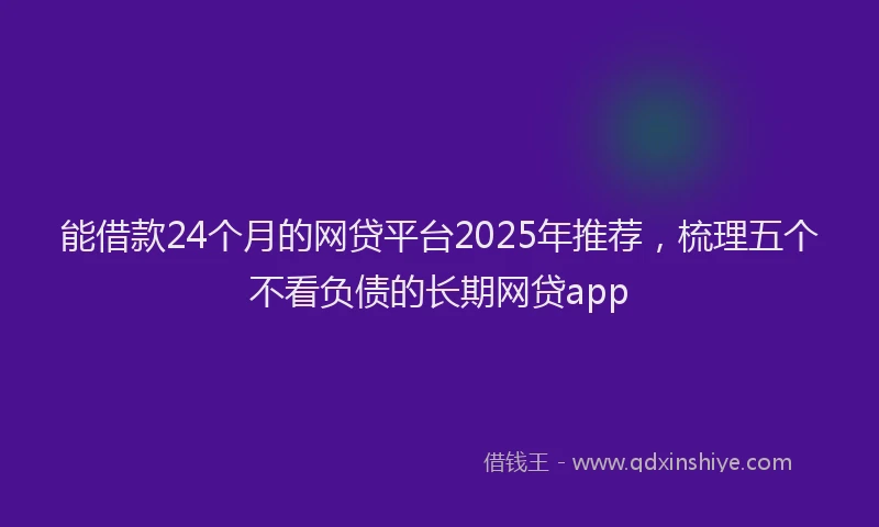 能借款24个月的网贷平台2025年推荐，梳理五个不看负债的长期网贷app