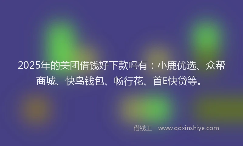 2025年的美团借钱好下款吗有：小鹿优选、众帮商城、快鸟钱包、畅行花、首E快贷等。