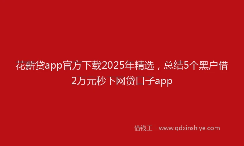 花薪贷app官方下载2025年精选，总结5个黑户借2万元秒下网贷口子app