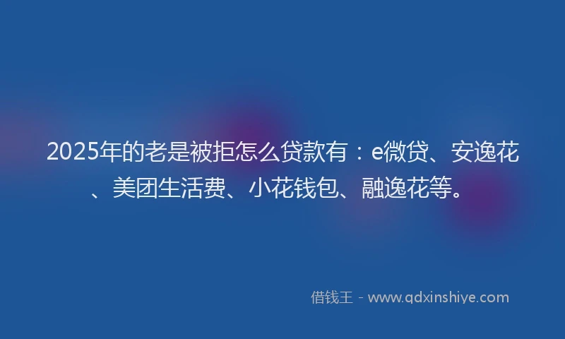 2025年的老是被拒怎么贷款有：e微贷、安逸花、美团生活费、小花钱包、融逸花等。