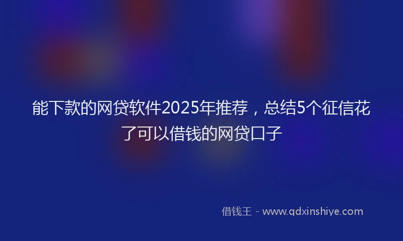 能下款的网贷软件2025年推荐，总结5个征信花了可以借钱的网贷口子