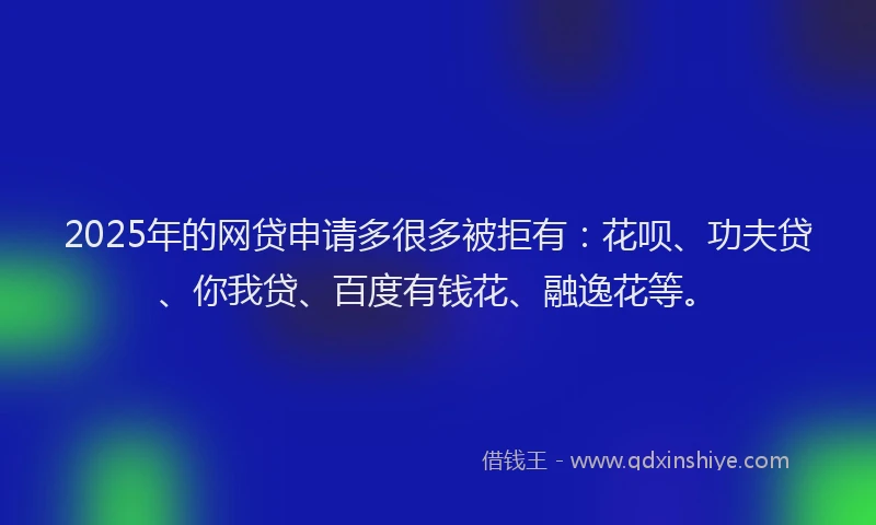 2025年的网贷申请多很多被拒有：花呗、功夫贷、你我贷、百度有钱花、融逸花等。