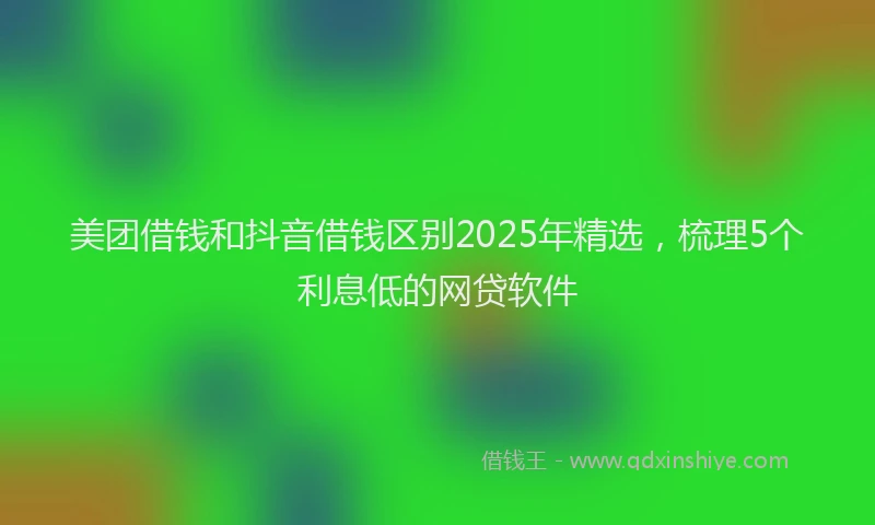 美团借钱和抖音借钱区别2025年精选，梳理5个利息低的网贷软件
