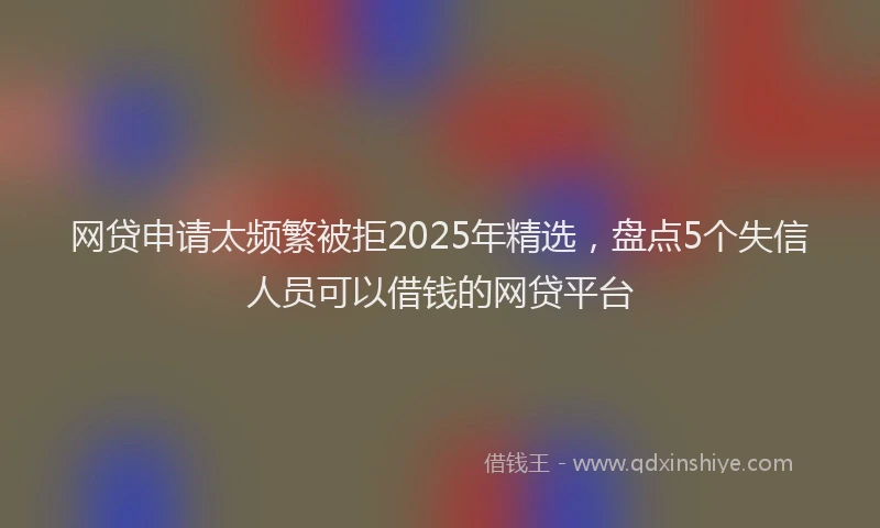 网贷申请太频繁被拒2025年精选，盘点5个失信人员可以借钱的网贷平台