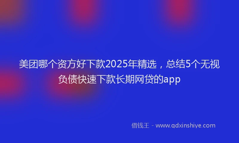 美团哪个资方好下款2025年精选，总结5个无视负债快速下款长期网贷的app