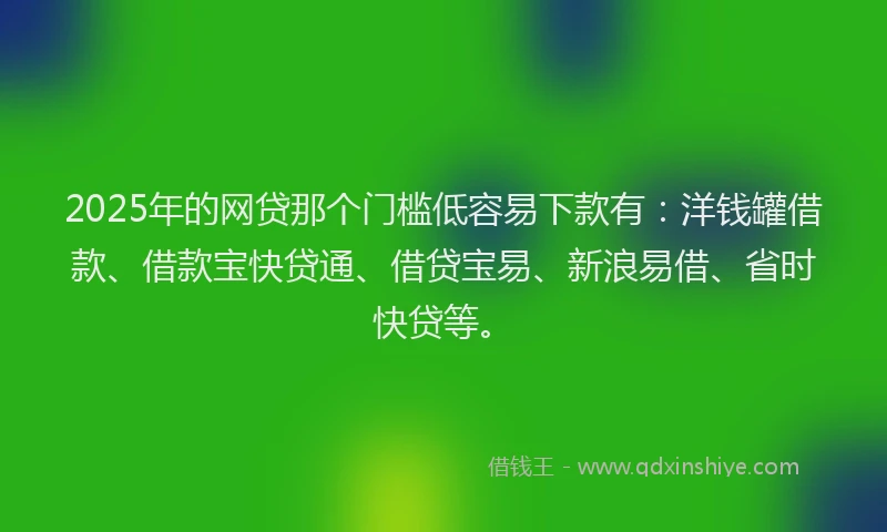 2025年的网贷那个门槛低容易下款有：洋钱罐借款、借款宝快贷通、借贷宝易、新浪易借、省时快贷等。