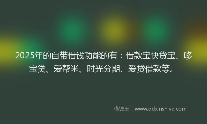 2025年的自带借钱功能的有：借款宝快贷宝、哆宝贷、爱帮米、时光分期、爱贷借款等。