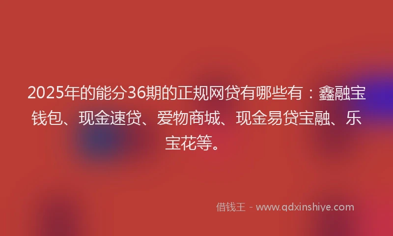 2025年的能分36期的正规网贷有哪些有：鑫融宝钱包、现金速贷、爱物商城、现金易贷宝融、乐宝花等。