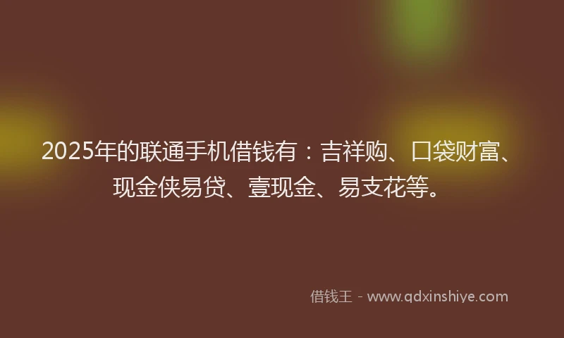 2025年的联通手机借钱有：吉祥购、口袋财富、现金侠易贷、壹现金、易支花等。