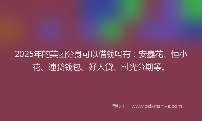 2025年的美团分身可以借钱吗有：安鑫花、恒小花、速贷钱包、好人贷、时光分期等。
